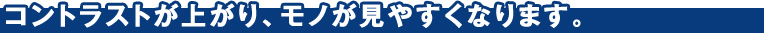コントラストが上がり、モノが見やすくなります。