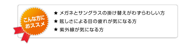 こんな方におススメ：紫外線が気になる,メガネとサングラスの架け替えがわずらわしい,眩しさによる目の疲れが気になる